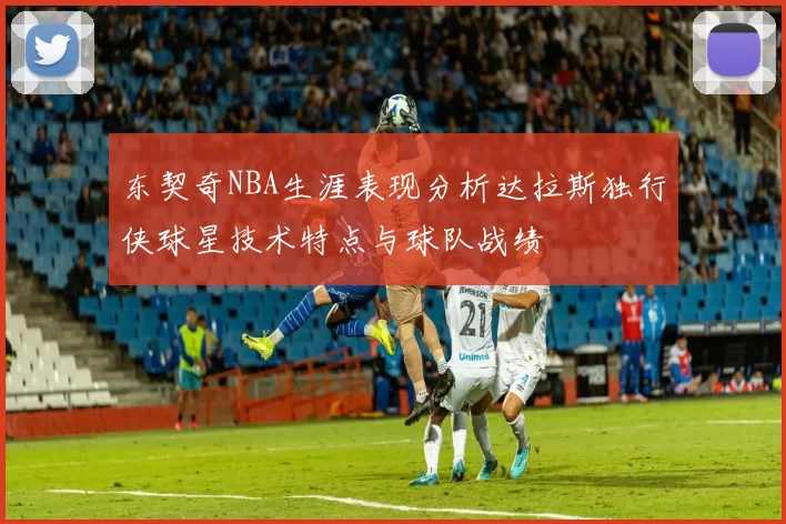 东契奇NBA生涯表现分析达拉斯独行侠球星技术特点与球队战绩