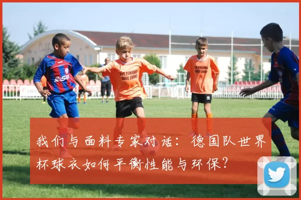 我们与面料专家对话:德国队世界杯球衣如何平衡性能与环保?