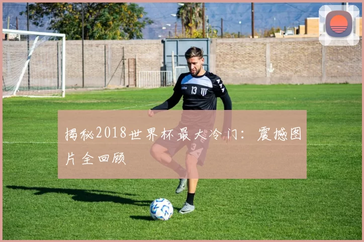 揭秘2018世界杯最大冷门:震撼图片全回顾