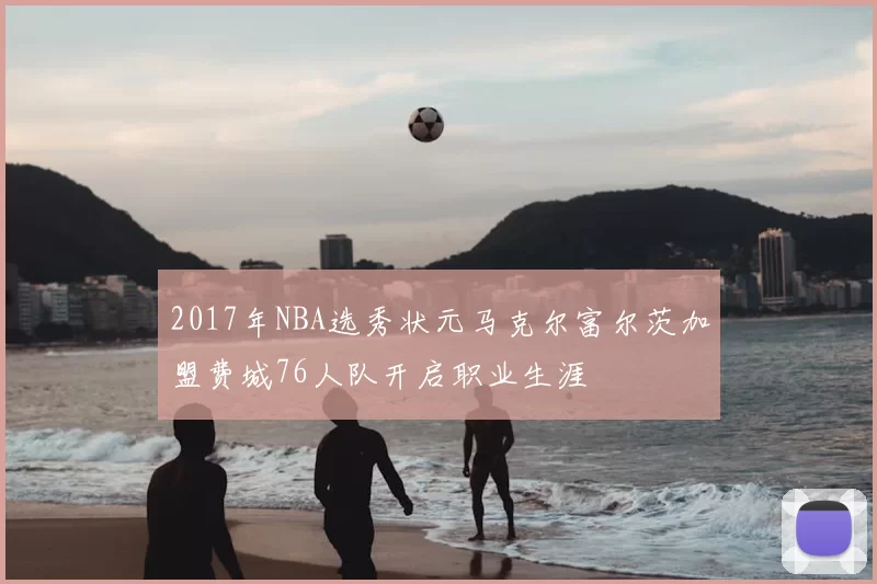 2017年NBA选秀状元马克尔富尔茨加盟费城76人队开启职业生涯