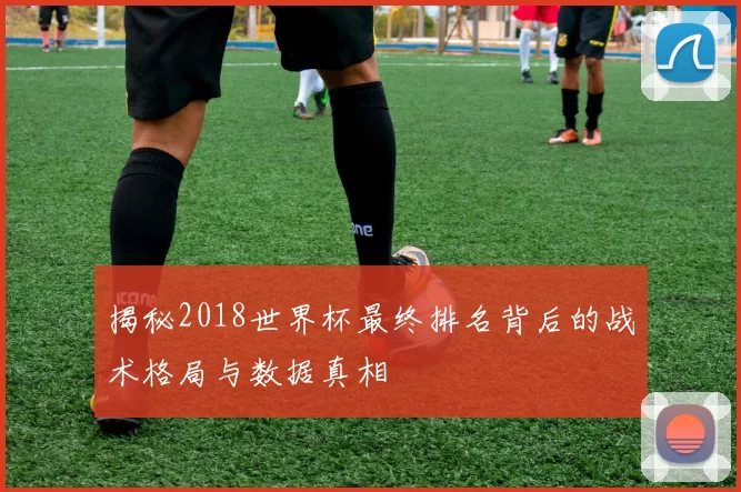 揭秘2018世界杯最终排名背后的战术格局与数据真相