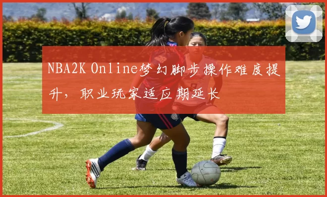 NBA2K Online梦幻脚步操作难度提升，职业玩家适应期延长