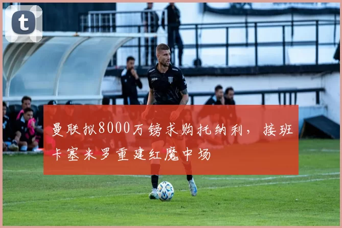 曼联拟8000万镑求购托纳利,接班卡塞米罗重建红魔中场