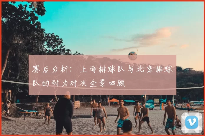 赛后分析:上海排球队与北京排球队的耐力对决全景回顾