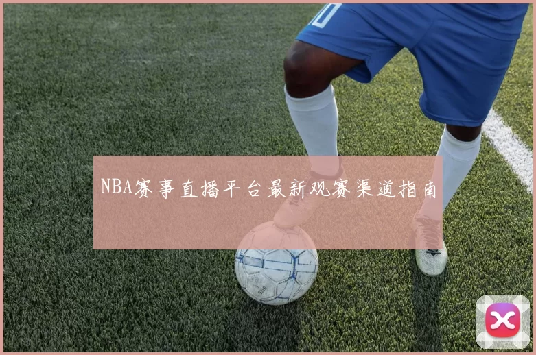 NBA赛事直播平台最新观赛渠道指南