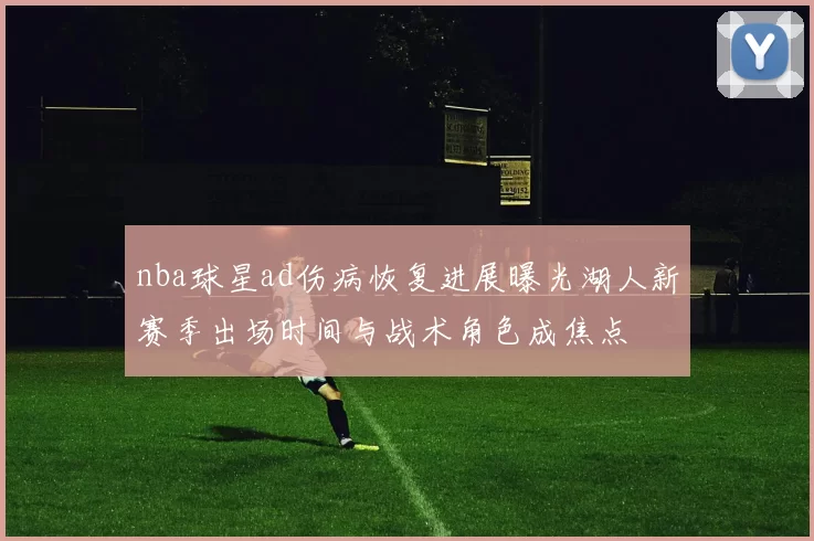 nba球星ad伤病恢复进展曝光湖人新赛季出场时间与战术角色成焦点