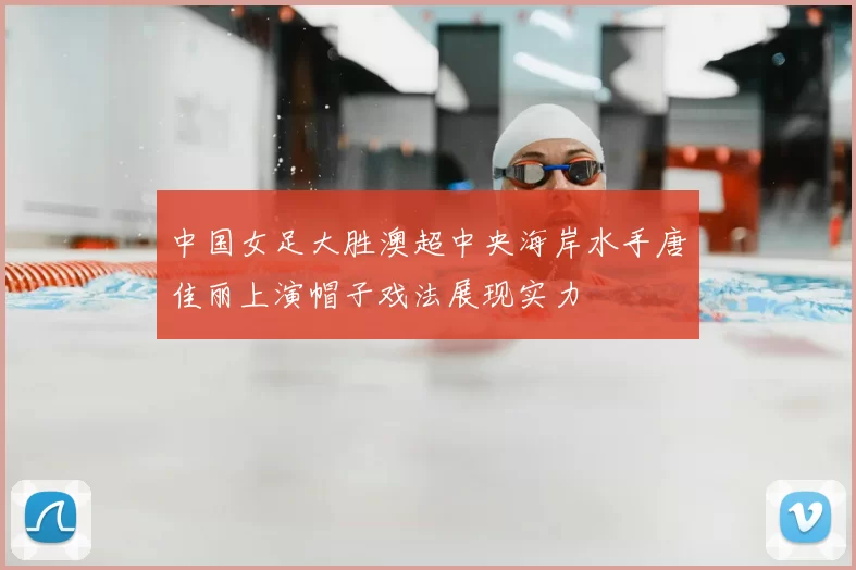 中国女足大胜澳超中央海岸水手唐佳丽上演帽子戏法展现实力
