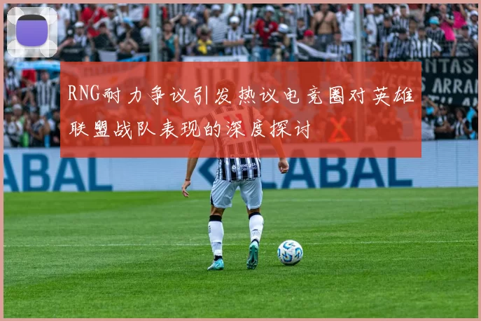 RNG耐力争议引发热议电竞圈对英雄联盟战队表现的深度探讨