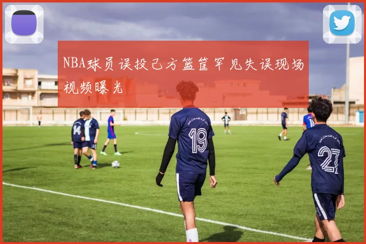 NBA球员误投己方篮筐罕见失误现场视频曝光