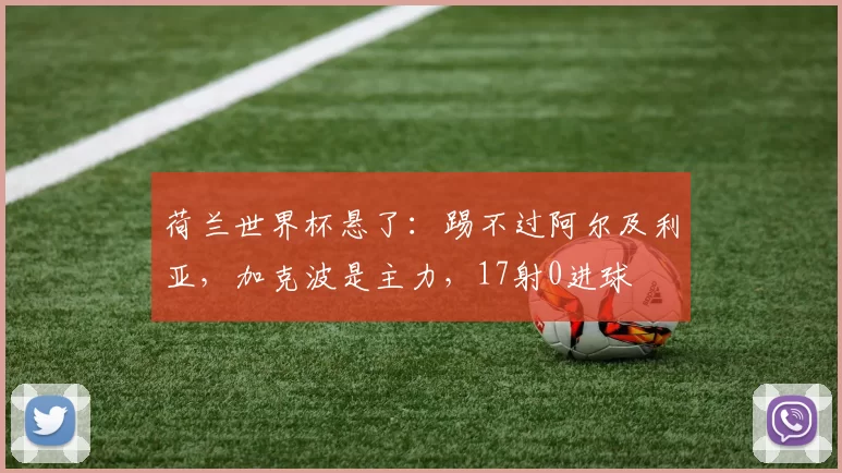 荷兰世界杯悬了:踢不过阿尔及利亚,加克波是主力,17射0进球