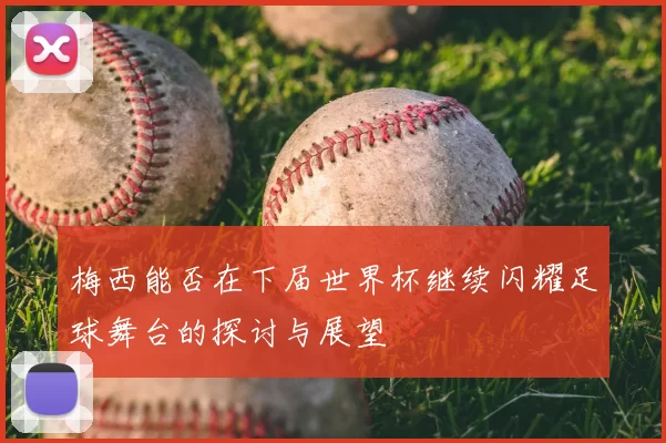 梅西能否在下届世界杯继续闪耀足球舞台的探讨与展望