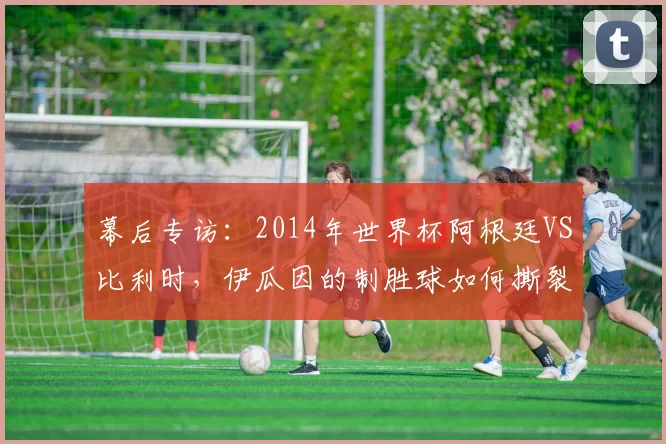 幕后专访:2014年世界杯阿根廷VS比利时,伊瓜因的制胜球如何撕裂欧洲红魔防线