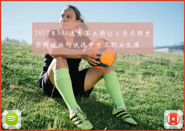 2017年NBA选秀第九顺位小丹尼斯史密斯被独行侠选中开启职业生涯