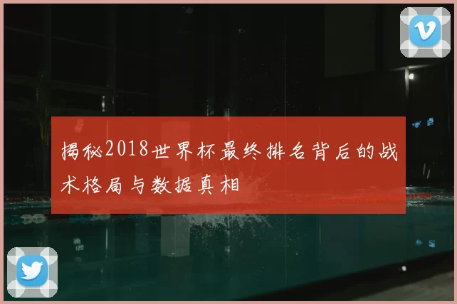 揭秘2018世界杯最终排名背后的战术格局与数据真相