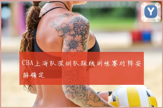 CBA上海队深圳队踩线训练赛对阵安排确定