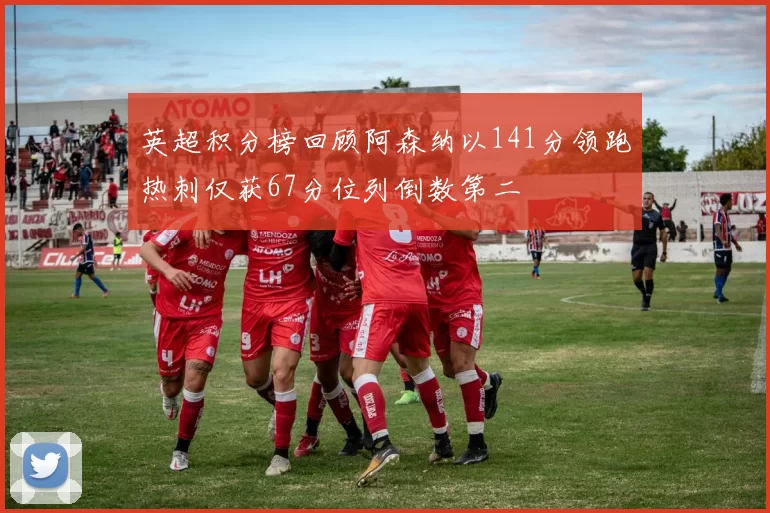 英超积分榜回顾阿森纳以141分领跑热刺仅获67分位列倒数第二