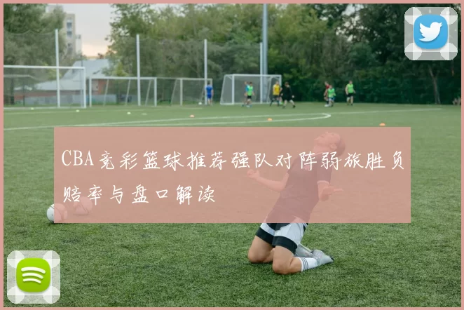 CBA竞彩篮球推荐强队对阵弱旅胜负赔率与盘口解读