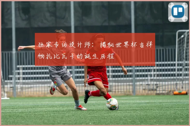 独家专访设计师:揭秘世界杯吉祥物扎比瓦卡的诞生历程
