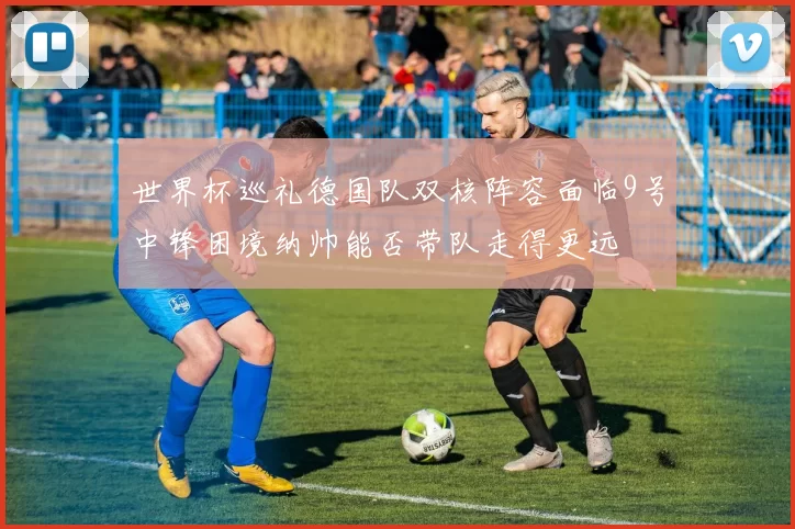 世界杯巡礼德国队双核阵容面临9号中锋困境纳帅能否带队走得更远