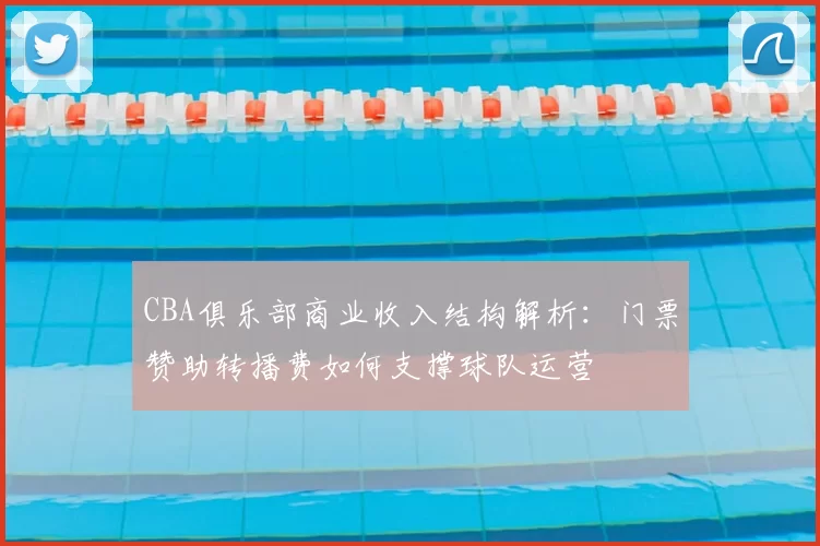 CBA俱乐部商业收入结构解析:门票赞助转播费如何支撑球队运营