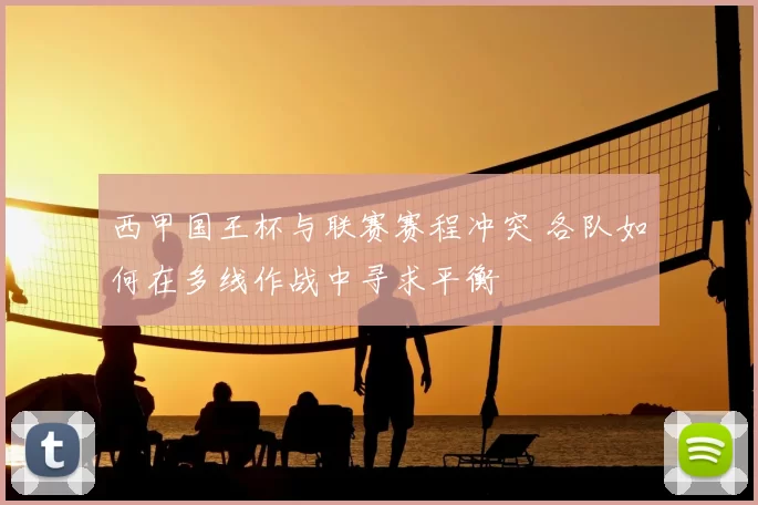 西甲国王杯与联赛赛程冲突 各队如何在多线作战中寻求平衡