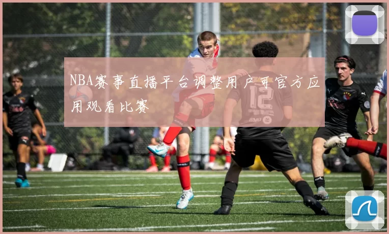 NBA赛事直播平台调整用户可官方应用观看比赛