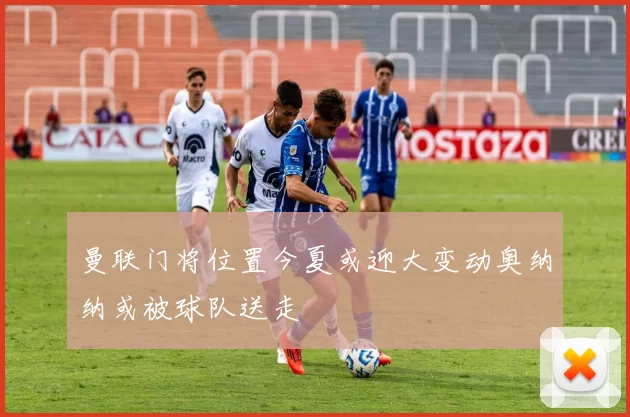曼联门将位置今夏或迎大变动奥纳纳或被球队送走