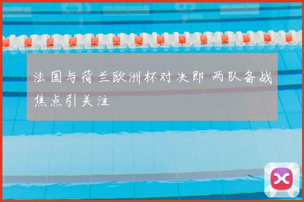 法国与荷兰欧洲杯对决即 两队备战焦点引关注