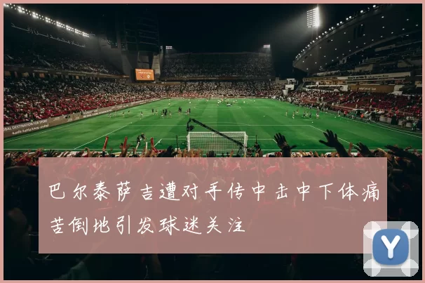 巴尔泰萨吉遭对手传中击中下体痛苦倒地引发球迷关注