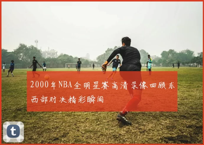 2000年NBA全明星赛高清录像回顾东西部对决精彩瞬间