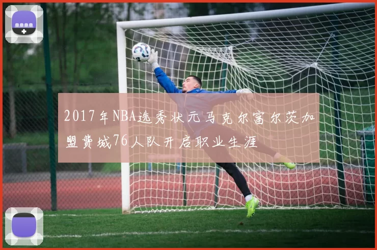 2017年NBA选秀状元马克尔富尔茨加盟费城76人队开启职业生涯