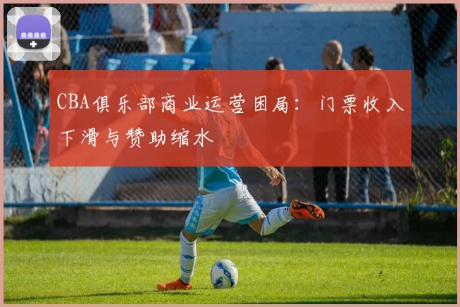 CBA俱乐部商业运营困局:门票收入下滑与赞助缩水