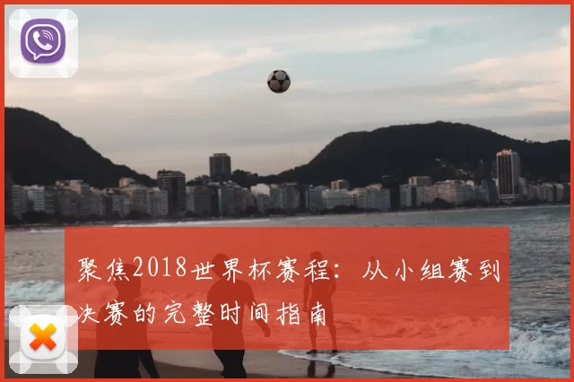 聚焦2018世界杯赛程:从小组赛到决赛的完整时间指南