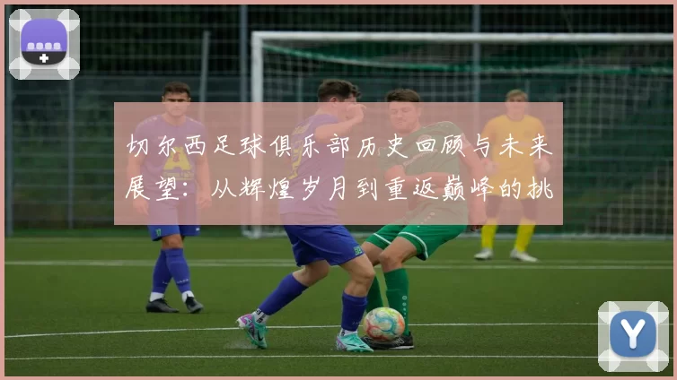 切尔西足球俱乐部历史回顾与未来展望:从辉煌岁月到重返巅峰的挑战