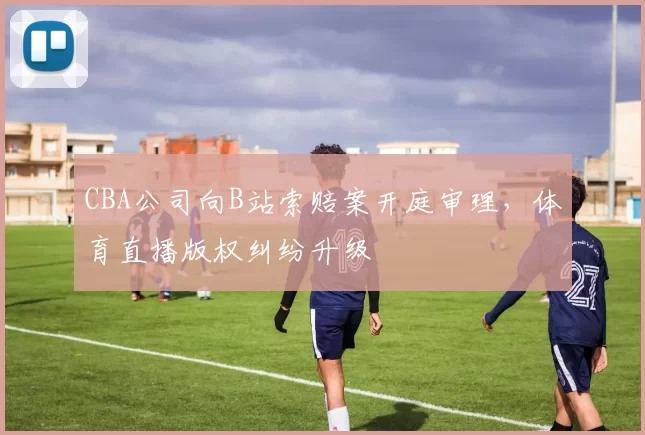 CBA公司向B站索赔案开庭审理，体育直播版权纠纷升级
