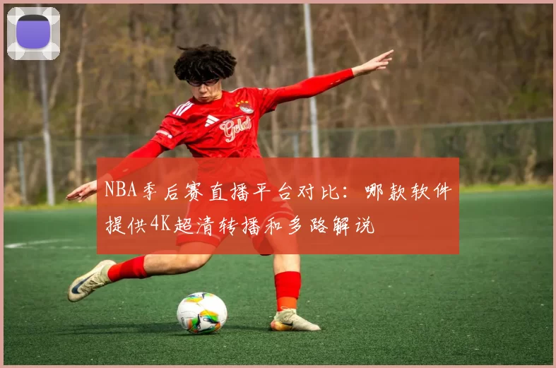 NBA季后赛直播平台对比:哪款软件提供4K超清转播和多路解说