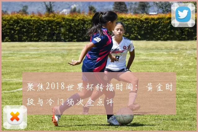 聚焦2018世界杯转播时间:黄金时段与冷门场次全点评