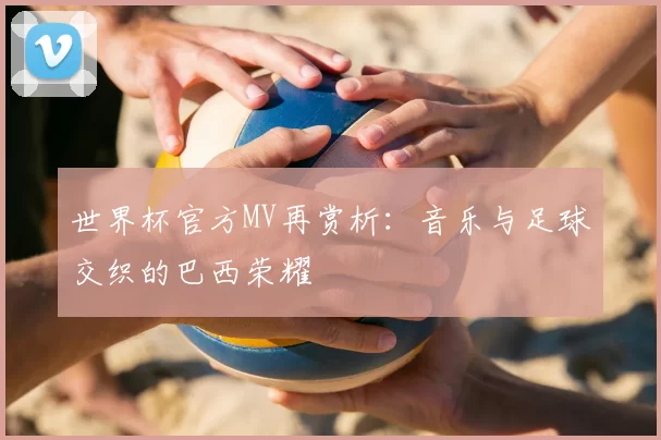 世界杯官方MV再赏析:音乐与足球交织的巴西荣耀