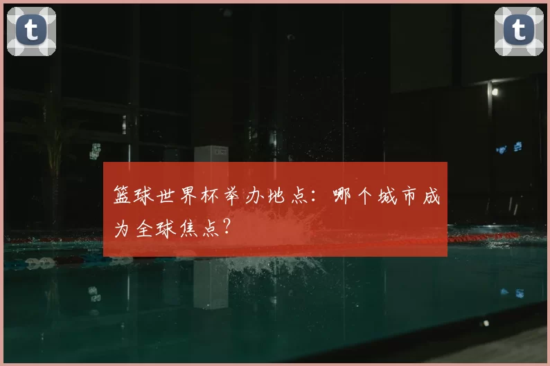 篮球世界杯举办地点：哪个城市成为全球焦点？