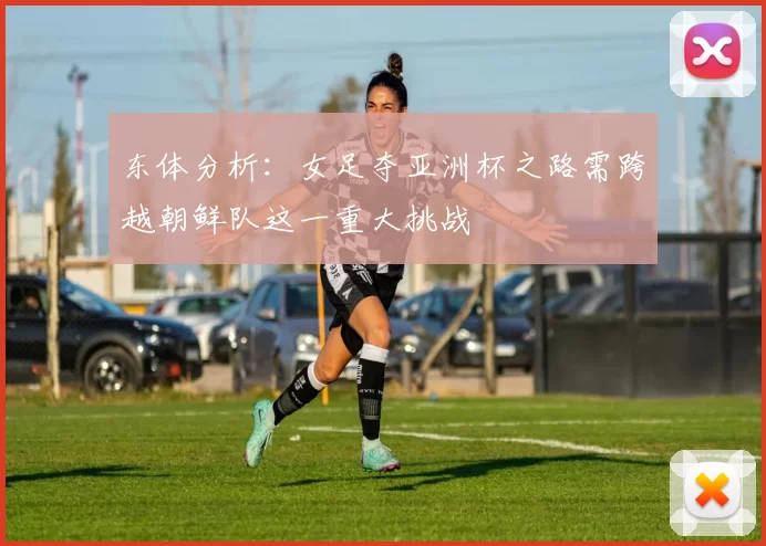 东体分析:女足夺亚洲杯之路需跨越朝鲜队这一重大挑战