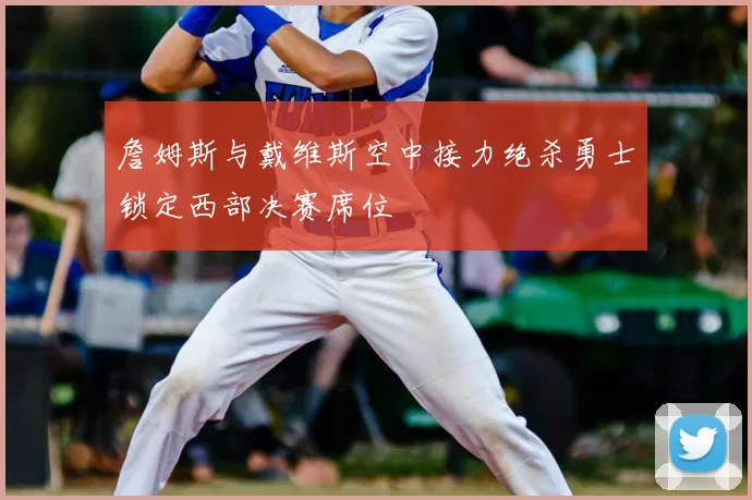 詹姆斯与戴维斯空中接力绝杀勇士锁定西部决赛席位