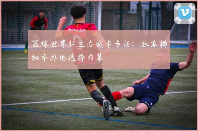 篮球世界杯主办城市专访：独家揭秘举办地选择内幕
