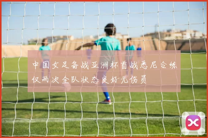 中国女足备战亚洲杯首战悉尼合练仅两次全队状态良好无伤员