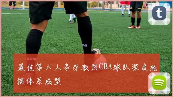 最佳第六人争夺激烈CBA球队深度轮换体系成型