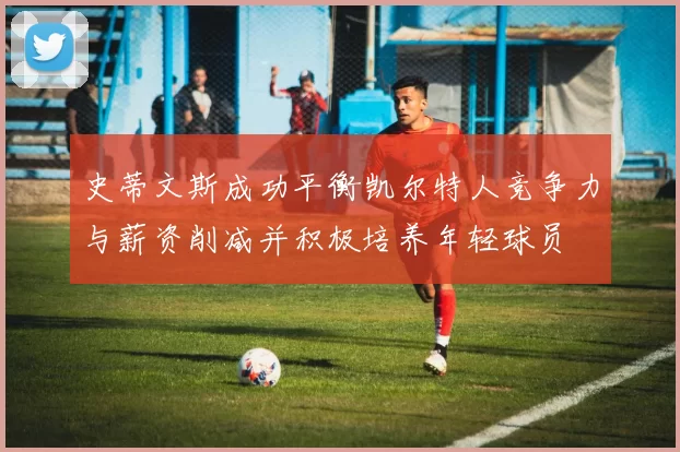 史蒂文斯成功平衡凯尔特人竞争力与薪资削减并积极培养年轻球员