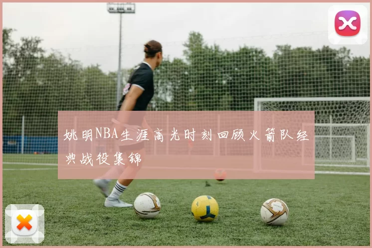 姚明NBA生涯高光时刻回顾火箭队经典战役集锦