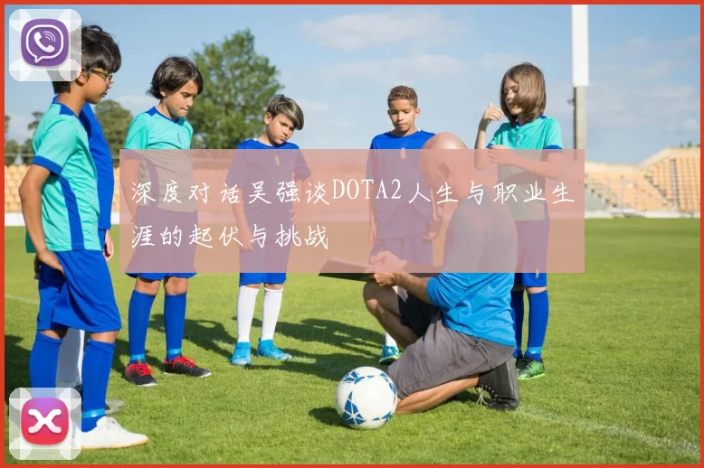 深度对话吴强谈DOTA2人生与职业生涯的起伏与挑战