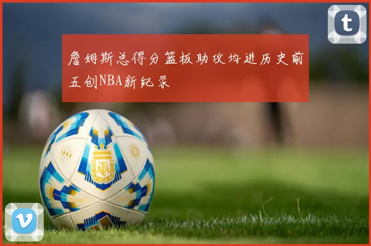 詹姆斯总得分篮板助攻均进历史前五创NBA新纪录