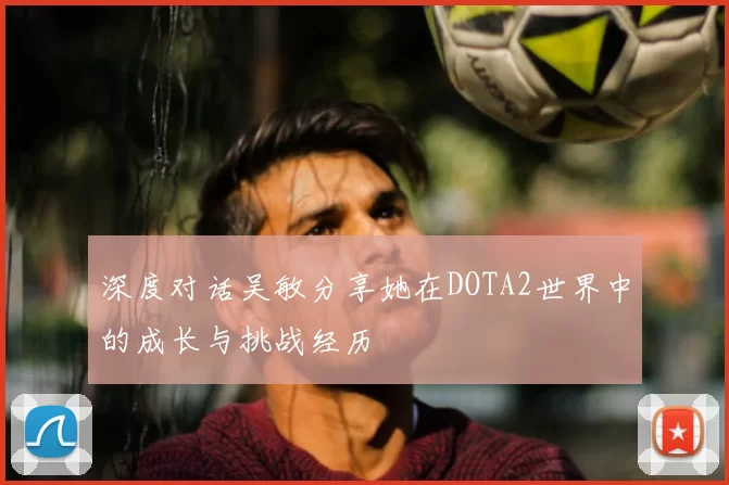 深度对话吴敏分享她在DOTA2世界中的成长与挑战经历