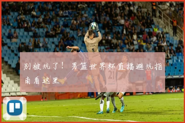 别被坑了!男篮世界杯直播避坑指南看这里